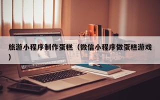 沈阳旅游小程序制作蛋糕（微信小程序做蛋糕游戏）